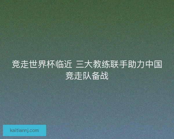 竞走世界杯临近 三大教练联手助力中国竞走队备战 竞走世界杯临近 三大教练联手助力中国竞走队备战