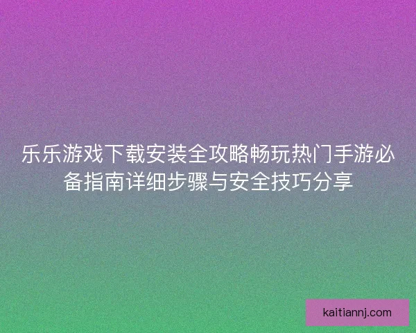 乐乐游戏下载安装全攻略畅玩热门手游必备指南详细步骤与安全技巧分享 乐乐游戏下载安装全攻略畅玩热门手游必备指南详细步骤与安全技巧分享