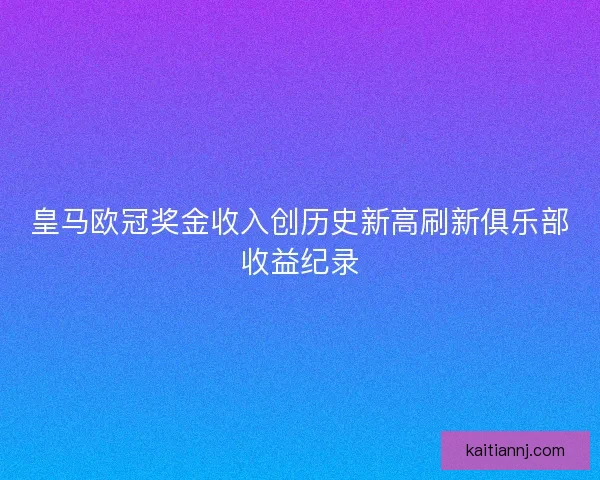 皇马欧冠奖金收入创历史新高刷新俱乐部收益纪录 皇马欧冠奖金收入创历史新高刷新俱乐部收益纪录
